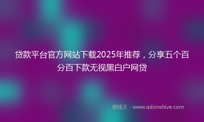 贷款平台官方网站下载2025年推荐，分享五个百分百下款无视黑白户网贷