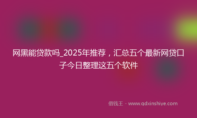 网黑能贷款吗_2025年推荐，汇总五个最新网贷口子今日整理这五个软件