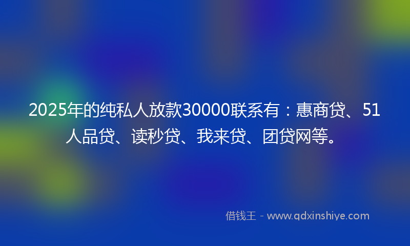 2025年的纯私人放款30000联系有：惠商贷、51人品贷、读秒贷、我来贷、团贷网等。