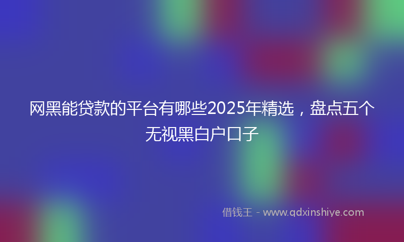 网黑能贷款的平台有哪些2025年精选，盘点五个无视黑白户口子