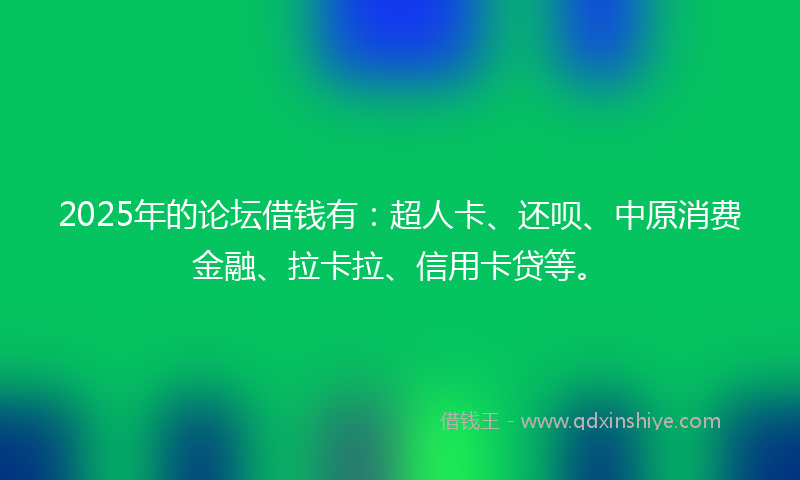 2025年的论坛借钱有：超人卡、还呗、中原消费金融、拉卡拉、信用卡贷等。