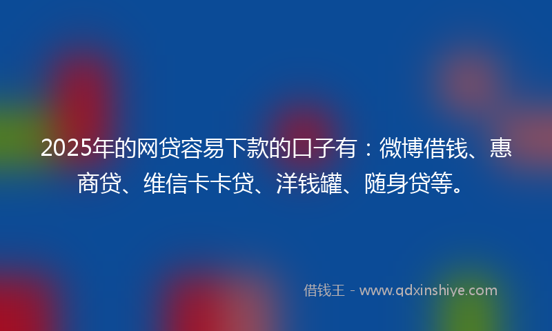 2025年的网贷容易下款的口子有：微博借钱、惠商贷、维信卡卡贷、洋钱罐、随身贷等。