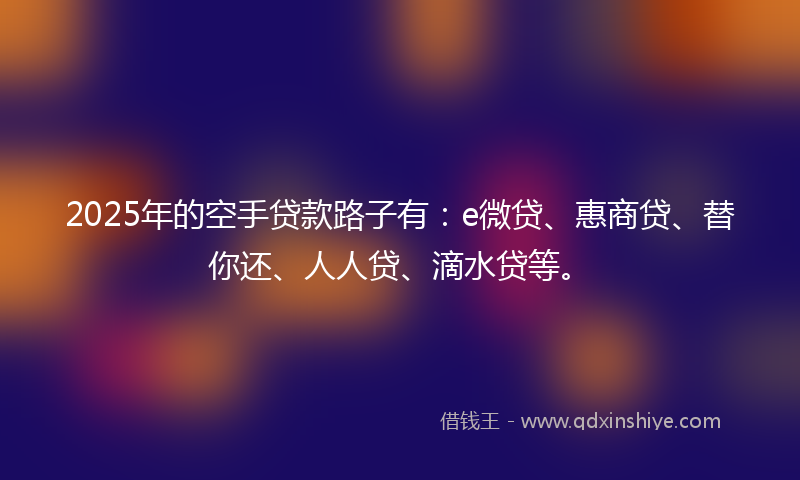 2025年的空手贷款路子有：e微贷、惠商贷、替你还、人人贷、滴水贷等。