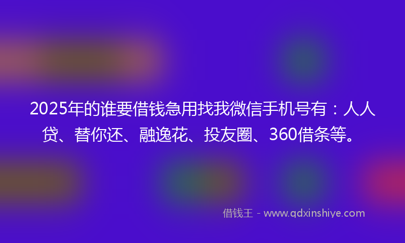2025年的谁要借钱急用找我微信手机号有：人人贷、替你还、融逸花、投友圈、360借条等。