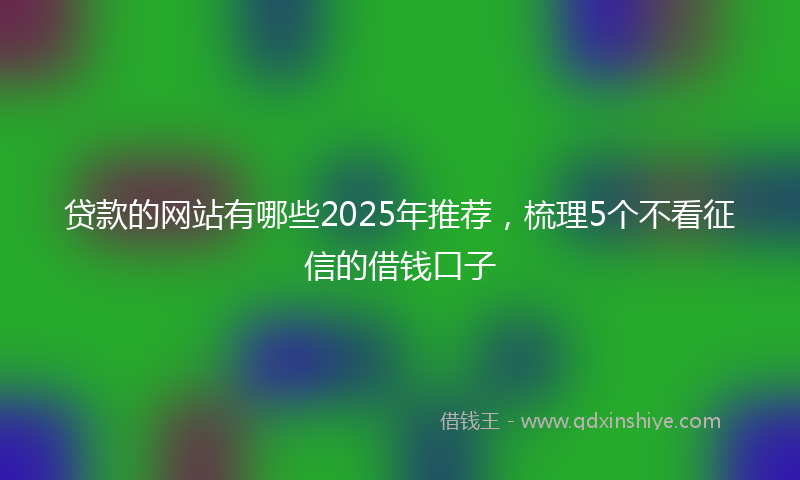 贷款的网站有哪些2025年推荐，梳理5个不看征信的借钱口子