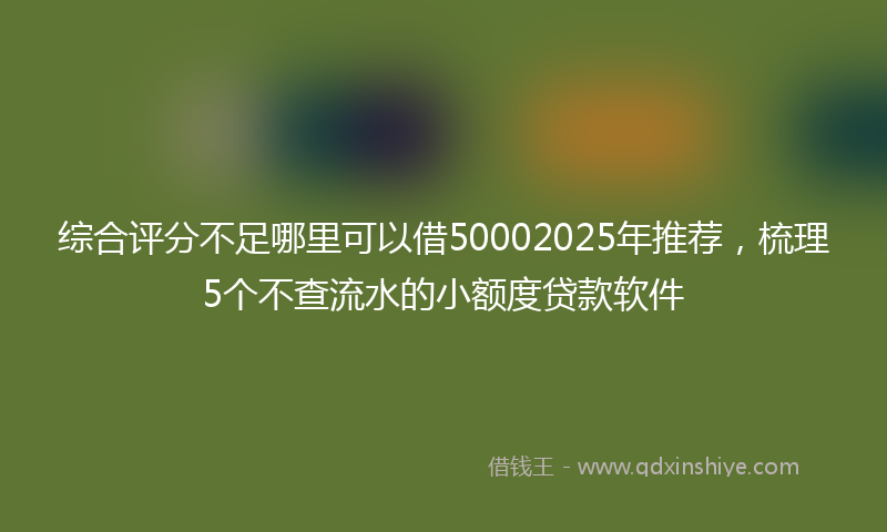 综合评分不足哪里可以借50002025年推荐，梳理5个不查流水的小额度贷款软件