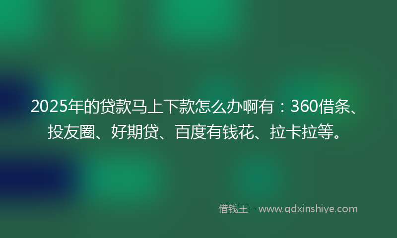 2025年的贷款马上下款怎么办啊有：360借条、投友圈、好期贷、百度有钱花、拉卡拉等。