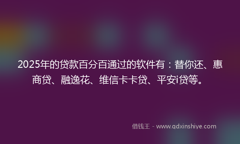 2025年的贷款百分百通过的软件有：替你还、惠商贷、融逸花、维信卡卡贷、平安i贷等。