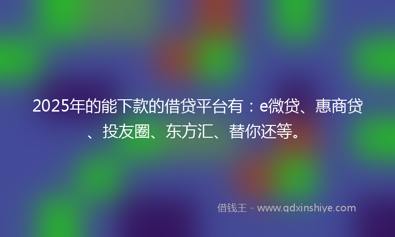 2025年的能下款的借贷平台有：e微贷、惠商贷、投友圈、东方汇、替你还等。