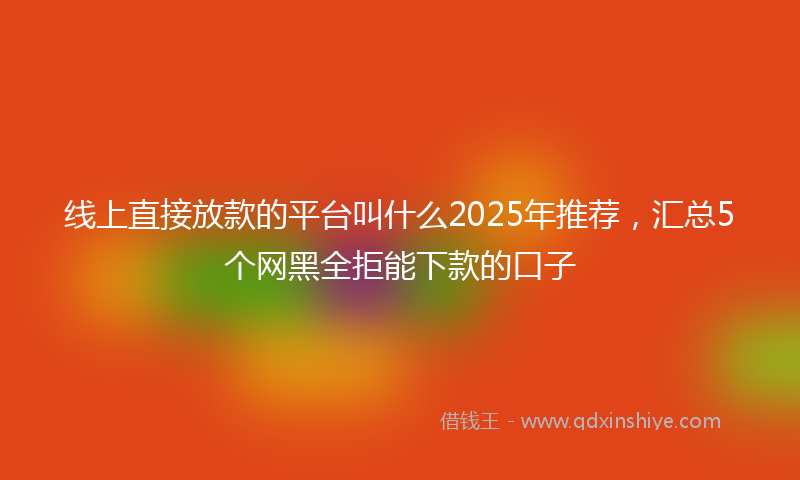 线上直接放款的平台叫什么2025年推荐，汇总5个网黑全拒能下款的口子