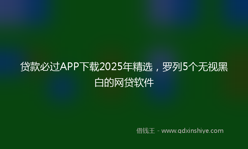 贷款必过APP下载2025年精选，罗列5个无视黑白的网贷软件