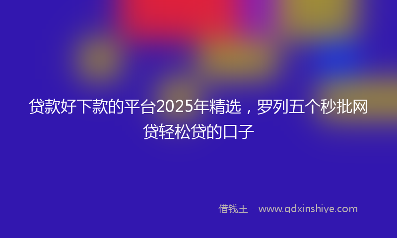 贷款好下款的平台2025年精选，罗列五个秒批网贷轻松贷的口子