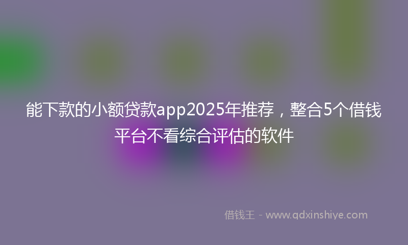 能下款的小额贷款app2025年推荐，整合5个借钱平台不看综合评估的软件
