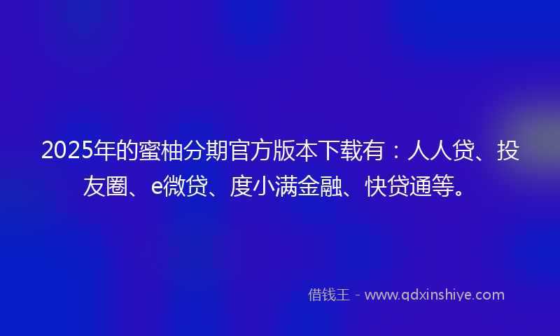 2025年的蜜柚分期官方版本下载有：人人贷、投友圈、e微贷、度小满金融、快贷通等。