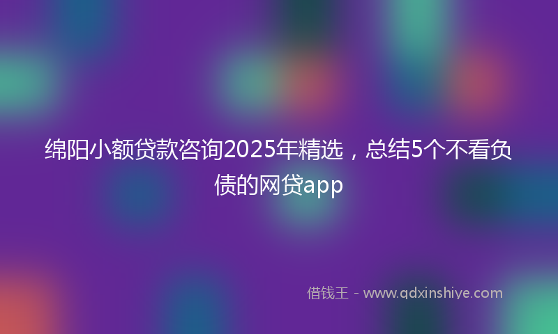 绵阳小额贷款咨询2025年精选，总结5个不看负债的网贷app