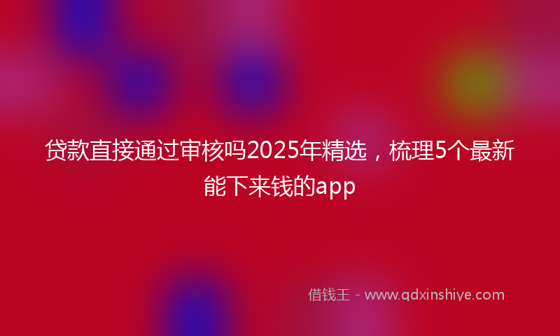 贷款直接通过审核吗2025年精选，梳理5个最新能下来钱的app
