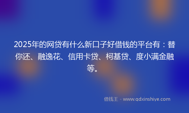 2025年的网贷有什么新口子好借钱的平台有：替你还、融逸花、信用卡贷、柯基贷、度小满金融等。