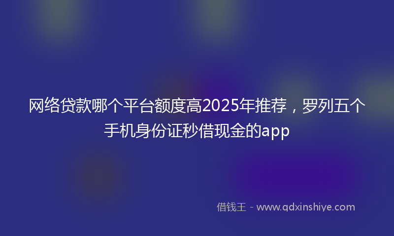 网络贷款哪个平台额度高2025年推荐，罗列五个手机身份证秒借现金的app