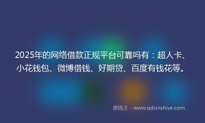 2025年的网络借款正规平台可靠吗有：超人卡、小花钱包、微博借钱、好期贷、百度有钱花等。