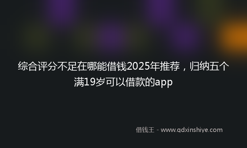 综合评分不足在哪能借钱2025年推荐，归纳五个满19岁可以借款的app