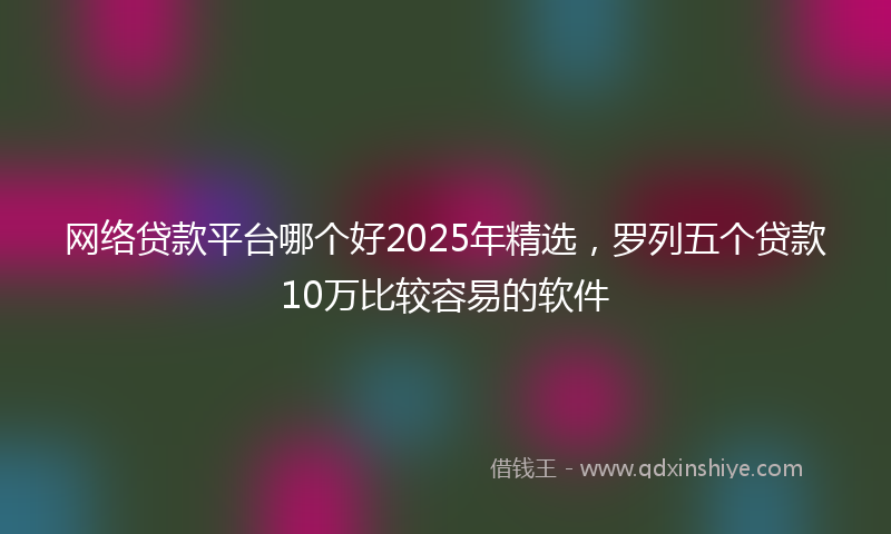 网络贷款平台哪个好2025年精选，罗列五个贷款10万比较容易的软件