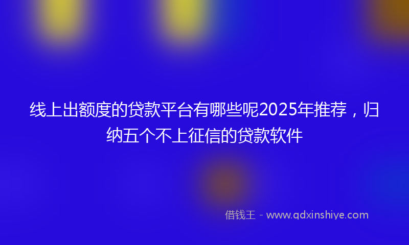 线上出额度的贷款平台有哪些呢2025年推荐，归纳五个不上征信的贷款软件