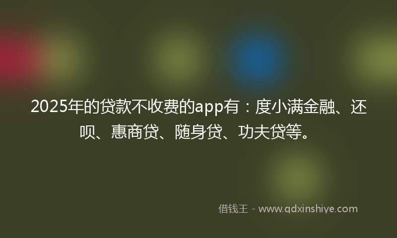 2025年的贷款不收费的app有：度小满金融、还呗、惠商贷、随身贷、功夫贷等。