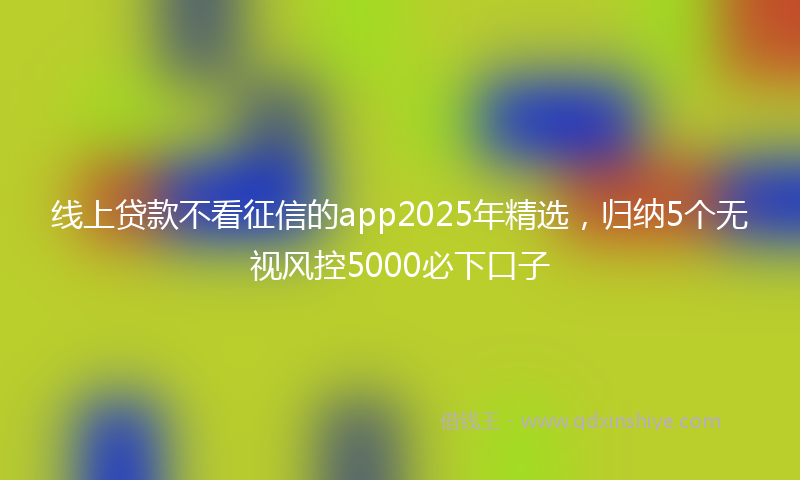 线上贷款不看征信的app2025年精选，归纳5个无视风控5000必下口子