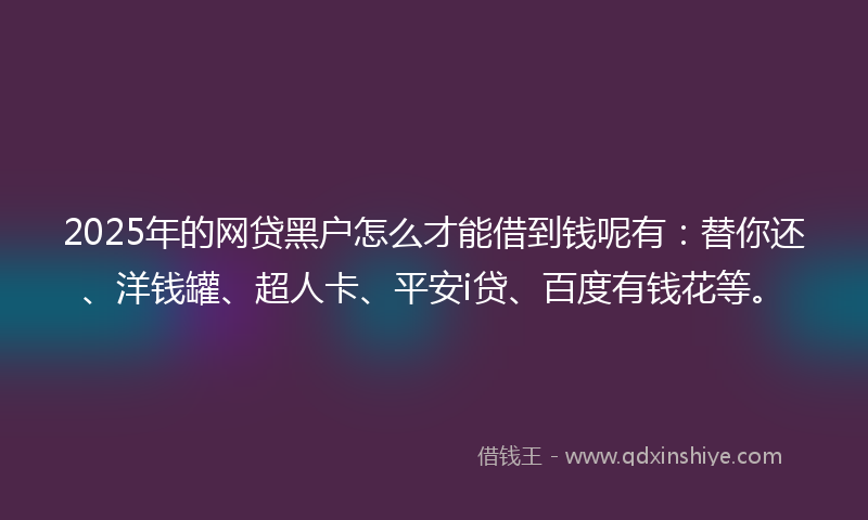 2025年的网贷黑户怎么才能借到钱呢有：替你还、洋钱罐、超人卡、平安i贷、百度有钱花等。