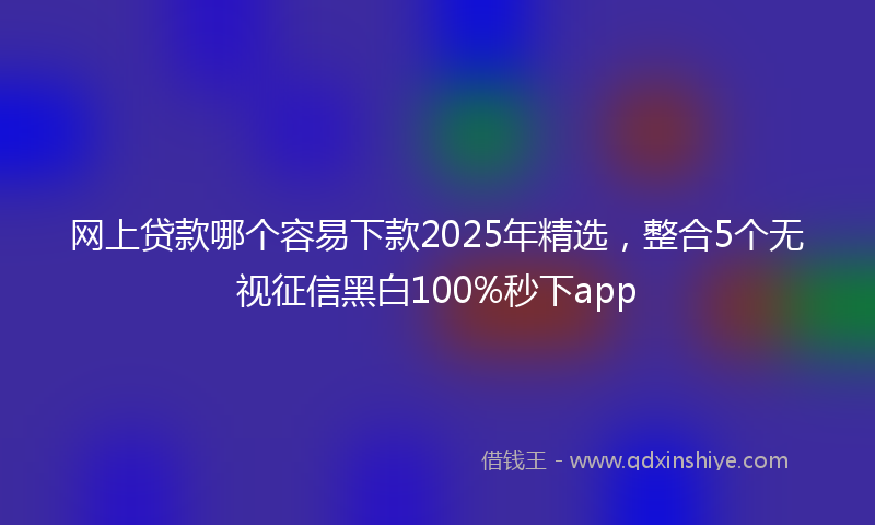 网上贷款哪个容易下款2025年精选，整合5个无视征信黑白100%秒下app