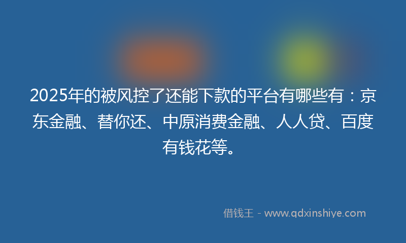 2025年的被风控了还能下款的平台有哪些有：京东金融、替你还、中原消费金融、人人贷、百度有钱花等。