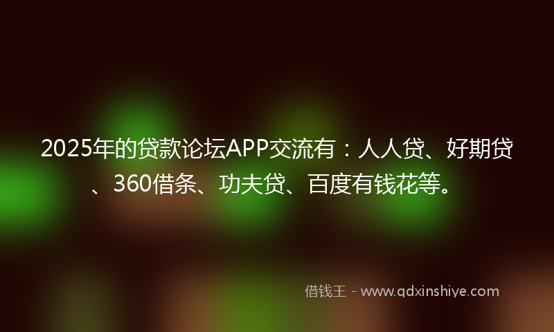 2025年的贷款论坛APP交流有：人人贷、好期贷、360借条、功夫贷、百度有钱花等。