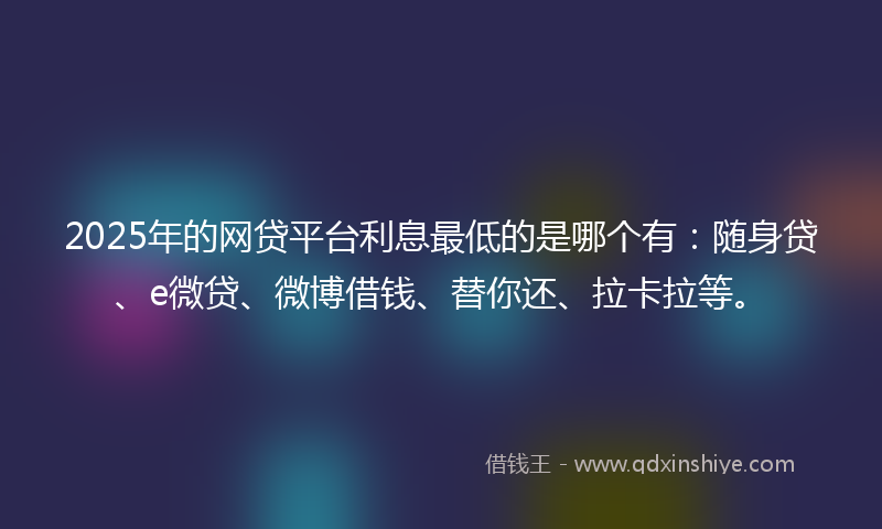 2025年的网贷平台利息最低的是哪个有：随身贷、e微贷、微博借钱、替你还、拉卡拉等。