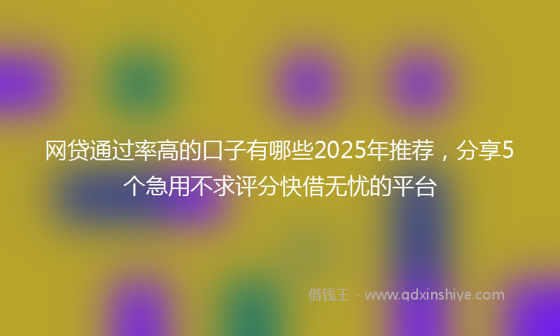 网贷通过率高的口子有哪些2025年推荐，分享5个急用不求评分快借无忧的平台