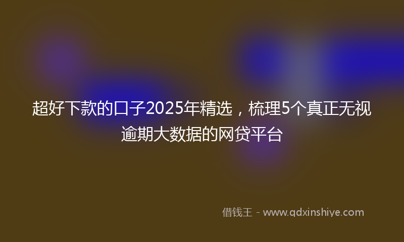 超好下款的口子2025年精选，梳理5个真正无视逾期大数据的网贷平台