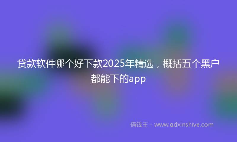 贷款软件哪个好下款2025年精选，概括五个黑户都能下的app