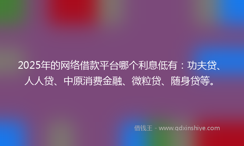 2025年的网络借款平台哪个利息低有：功夫贷、人人贷、中原消费金融、微粒贷、随身贷等。