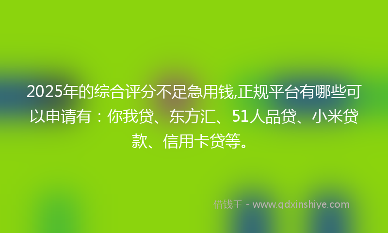 2025年的综合评分不足急用钱,正规平台有哪些可以申请有：你我贷、东方汇、51人品贷、小米贷款、信用卡贷等。