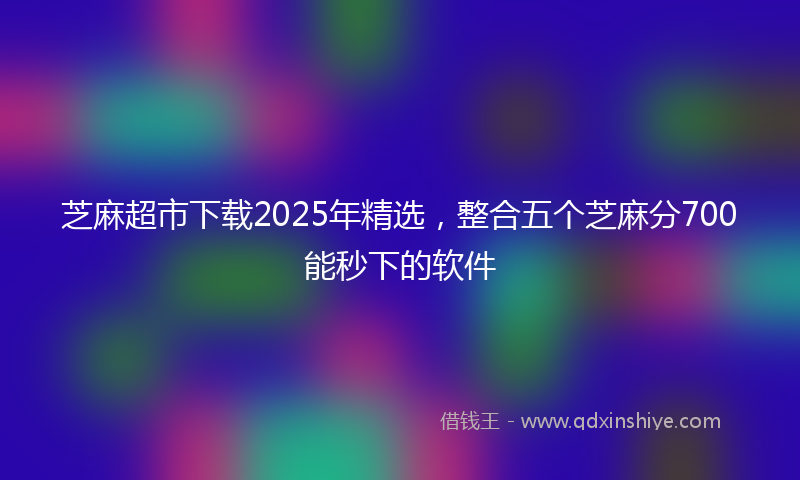 芝麻超市下载2025年精选，整合五个芝麻分700能秒下的软件