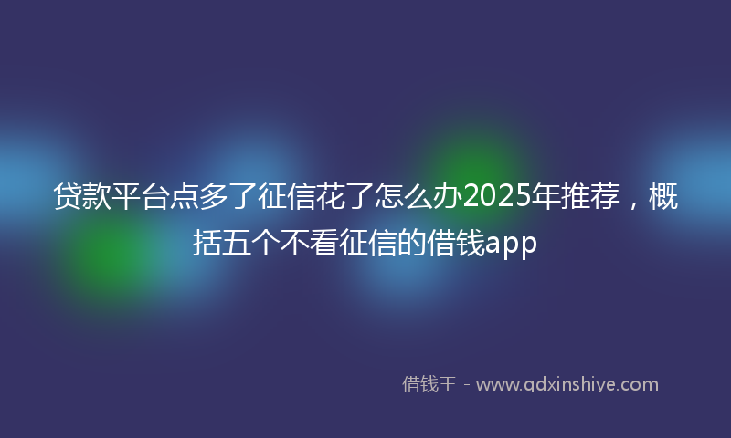 贷款平台点多了征信花了怎么办2025年推荐，概括五个不看征信的借钱app