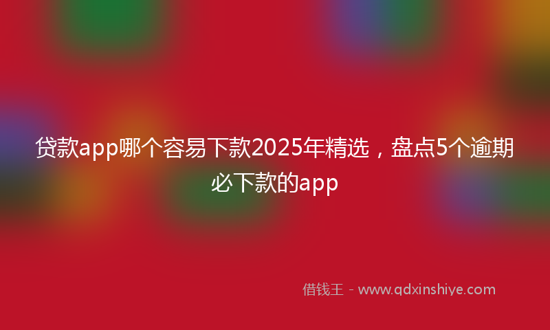 贷款app哪个容易下款2025年精选，盘点5个逾期必下款的app