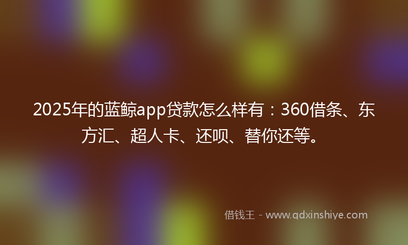 2025年的蓝鲸app贷款怎么样有：360借条、东方汇、超人卡、还呗、替你还等。