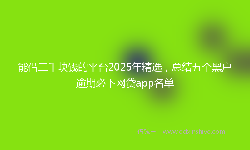 能借三千块钱的平台2025年精选，总结五个黑户逾期必下网贷app名单