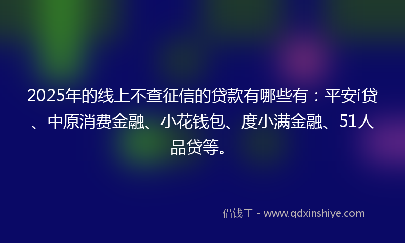2025年的线上不查征信的贷款有哪些有:平安i贷、中原消费金融、小花钱包、度小满金融、51人品贷等。