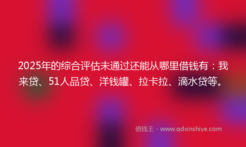 2025年的综合评估未通过还能从哪里借钱有：我来贷、51人品贷、洋钱罐、拉卡拉、滴水贷等。