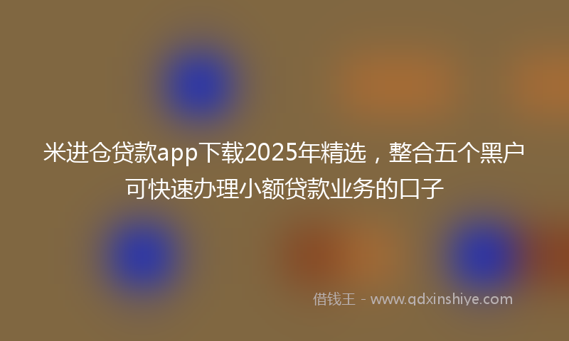 米进仓贷款app下载2025年精选，整合五个黑户可快速办理小额贷款业务的口子