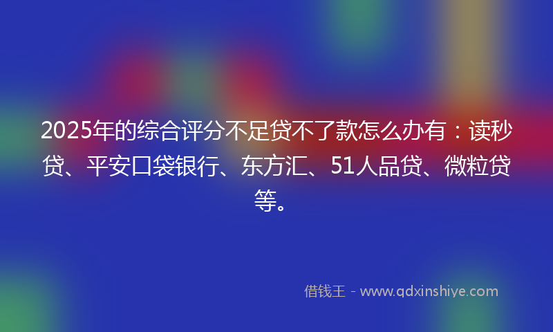 2025年的综合评分不足贷不了款怎么办有：读秒贷、平安口袋银行、东方汇、51人品贷、微粒贷等。