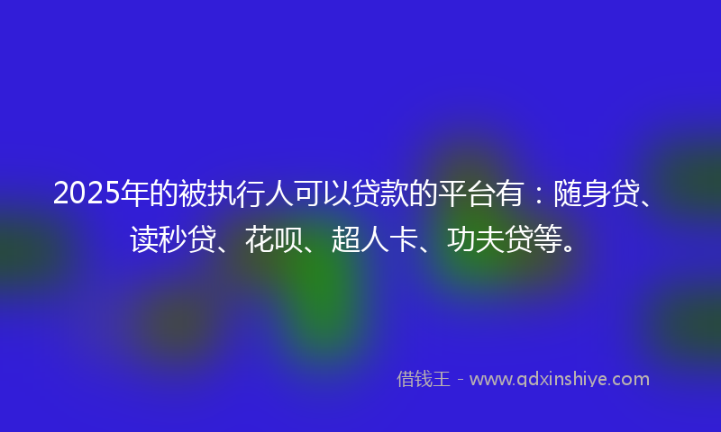 2025年的被执行人可以贷款的平台有：随身贷、读秒贷、花呗、超人卡、功夫贷等。