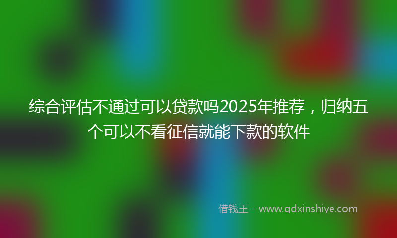 综合评估不通过可以贷款吗2025年推荐，归纳五个可以不看征信就能下款的软件