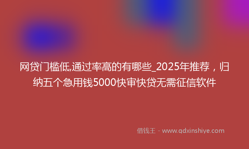 网贷门槛低,通过率高的有哪些_2025年推荐，归纳五个急用钱5000快审快贷无需征信软件